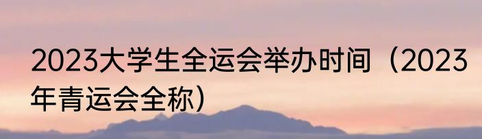 2023大学生全运会举办时间（2023年青运会全称）