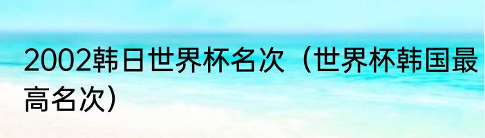 2002韩日世界杯名次（世界杯韩国最高名次）