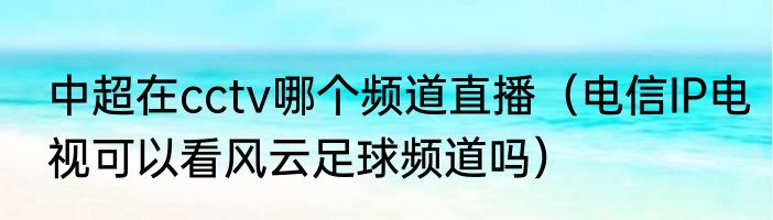 中超在cctv哪个频道直播（电信IP电视可以看风云足球频道吗）
