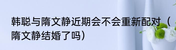 韩聪与隋文静近期会不会重新配对（隋文静结婚了吗）