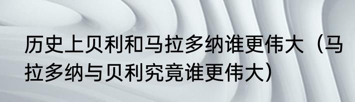 历史上贝利和马拉多纳谁更伟大（马拉多纳与贝利究竟谁更伟大）