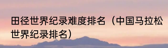 田径世界纪录难度排名（中国马拉松世界纪录排名）