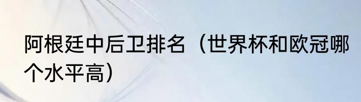 阿根廷中后卫排名（世界杯和欧冠哪个水平高）