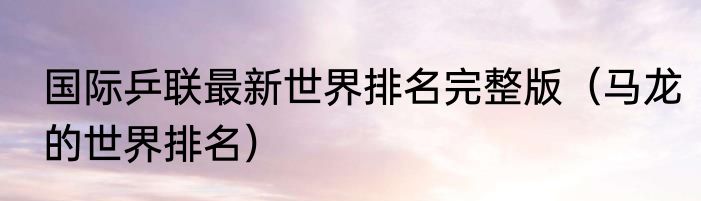 国际乒联最新世界排名完整版（马龙的世界排名）