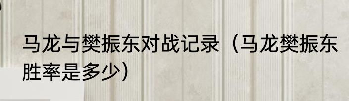 马龙与樊振东对战记录（马龙樊振东胜率是多少）