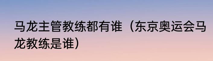 马龙主管教练都有谁（东京奥运会马龙教练是谁）