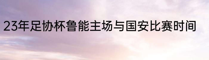 23年足协杯鲁能主场与国安比赛时间