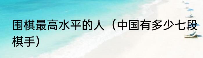 围棋最高水平的人（中国有多少七段棋手）