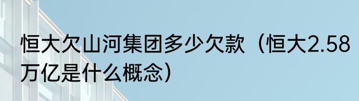 恒大欠山河集团多少欠款（恒大2.58万亿是什么概念）