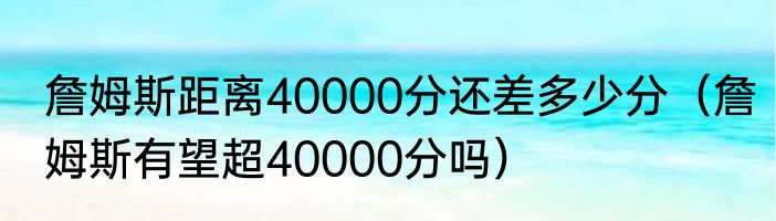 詹姆斯距离40000分还差多少分（詹姆斯有望超40000分吗）