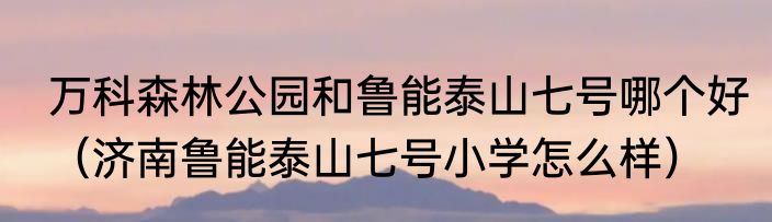 万科森林公园和鲁能泰山七号哪个好（济南鲁能泰山七号小学怎么样）