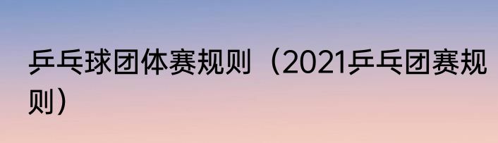 乒乓球团体赛规则（2021乒乓团赛规则）