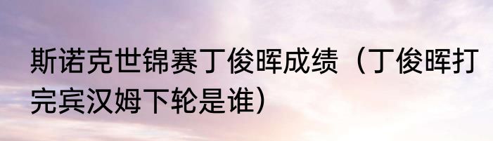 斯诺克世锦赛丁俊晖成绩（丁俊晖打完宾汉姆下轮是谁）