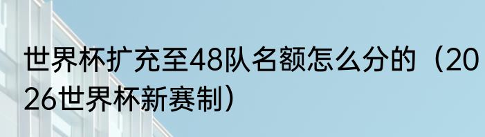 世界杯扩充至48队名额怎么分的（2026世界杯新赛制）