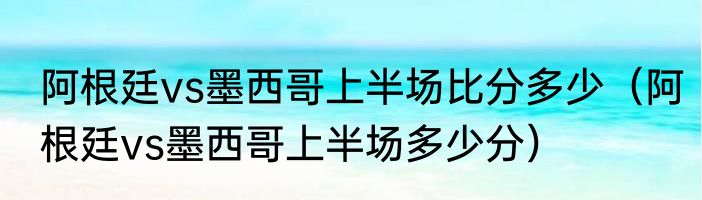阿根廷vs墨西哥上半场比分多少（阿根廷vs墨西哥上半场多少分）