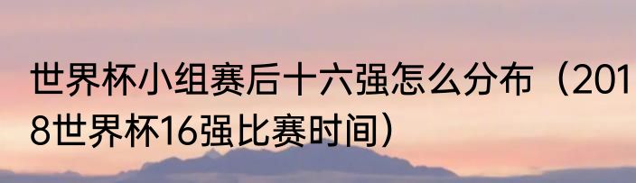 世界杯小组赛后十六强怎么分布（2018世界杯16强比赛时间）