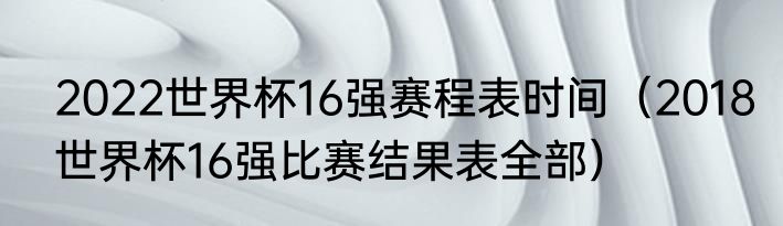 2022世界杯16强赛程表时间（2018世界杯16强比赛结果表全部）