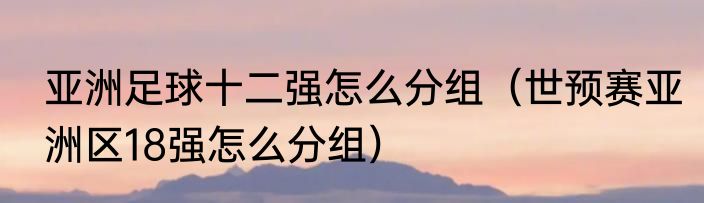 亚洲足球十二强怎么分组（世预赛亚洲区18强怎么分组）