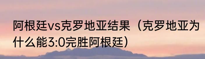 阿根廷vs克罗地亚结果（克罗地亚为什么能3:0完胜阿根廷）