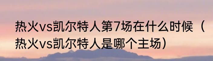 热火vs凯尔特人第7场在什么时候（热火vs凯尔特人是哪个主场）