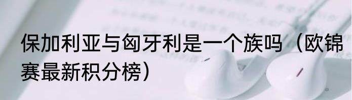 保加利亚与匈牙利是一个族吗（欧锦赛最新积分榜）