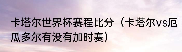 卡塔尔世界杯赛程比分（卡塔尔vs厄瓜多尔有没有加时赛）