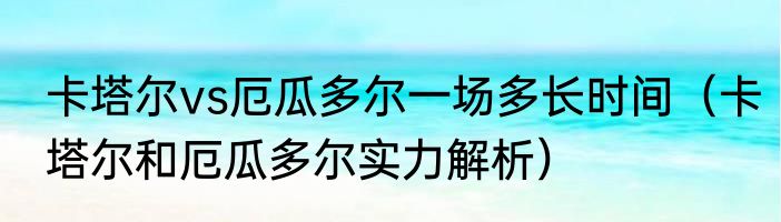 卡塔尔vs厄瓜多尔一场多长时间（卡塔尔和厄瓜多尔实力解析）