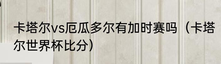 卡塔尔vs厄瓜多尔有加时赛吗（卡塔尔世界杯比分）