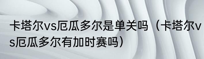卡塔尔vs厄瓜多尔是单关吗（卡塔尔vs厄瓜多尔有加时赛吗）