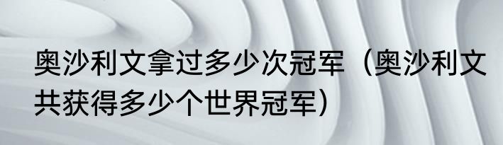 奥沙利文拿过多少次冠军（奥沙利文共获得多少个世界冠军）