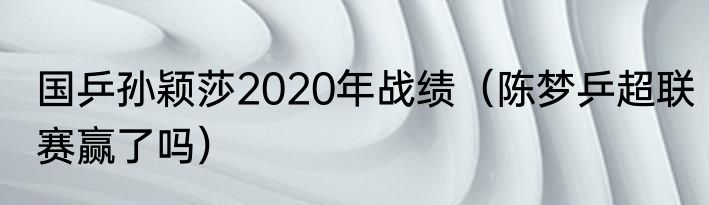 国乒孙颖莎2020年战绩（陈梦乒超联赛赢了吗）