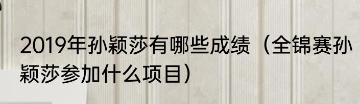 2019年孙颖莎有哪些成绩（全锦赛孙颖莎参加什么项目）