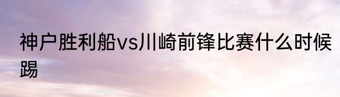神户胜利船vs川崎前锋比赛什么时候踢