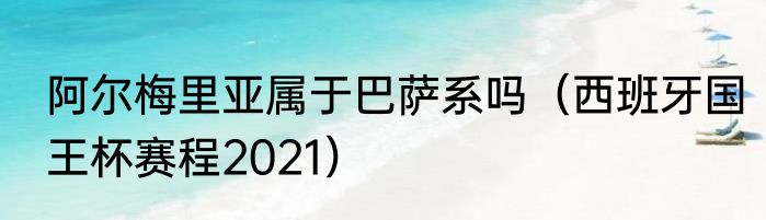 阿尔梅里亚属于巴萨系吗（西班牙国王杯赛程2021）