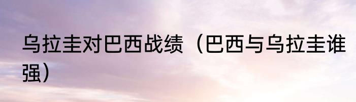 乌拉圭对巴西战绩（巴西与乌拉圭谁强）