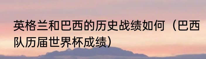 英格兰和巴西的历史战绩如何（巴西队历届世界杯成绩）