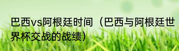 巴西vs阿根廷时间（巴西与阿根廷世界杯交战的战绩）