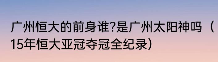 广州恒大的前身谁?是广州太阳神吗（15年恒大亚冠夺冠全纪录）