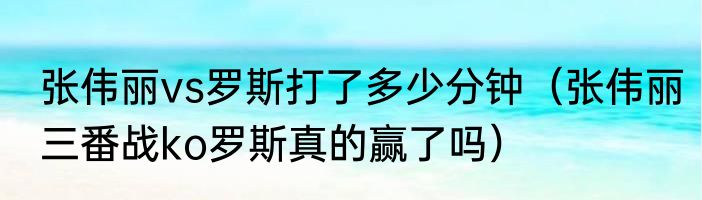 张伟丽vs罗斯打了多少分钟（张伟丽三番战ko罗斯真的赢了吗）