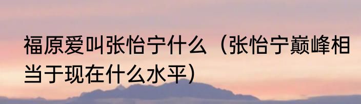 福原爱叫张怡宁什么（张怡宁巅峰相当于现在什么水平）