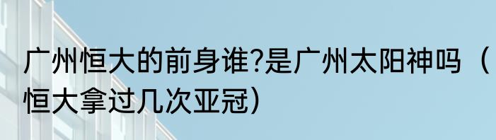 广州恒大的前身谁?是广州太阳神吗（恒大拿过几次亚冠）