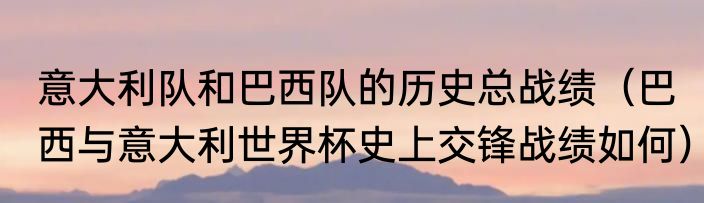 意大利队和巴西队的历史总战绩（巴西与意大利世界杯史上交锋战绩如何）