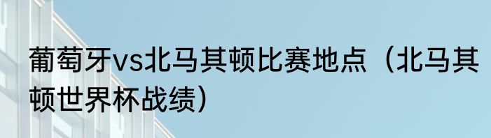 葡萄牙vs北马其顿比赛地点（北马其顿世界杯战绩）