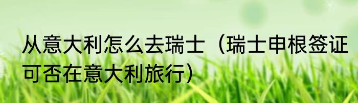 从意大利怎么去瑞士（瑞士申根签证可否在意大利旅行）