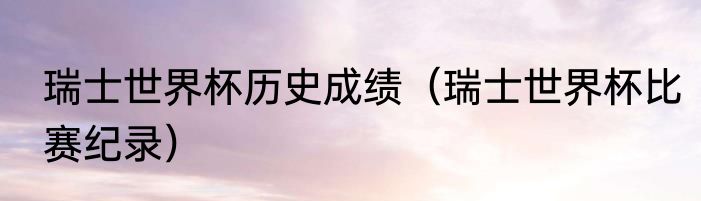 瑞士世界杯历史成绩（瑞士世界杯比赛纪录）