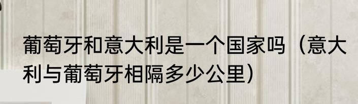 葡萄牙和意大利是一个国家吗（意大利与葡萄牙相隔多少公里）