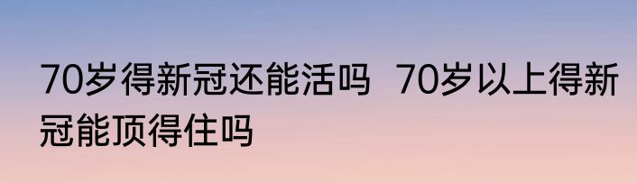 70岁得新冠还能活吗  70岁以上得新冠能顶得住吗