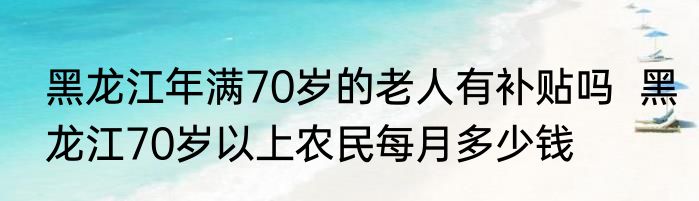 黑龙江年满70岁的老人有补贴吗  黑龙江70岁以上农民每月多少钱