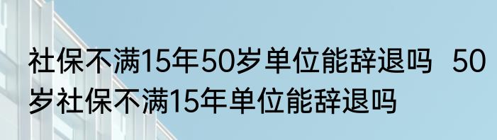 社保不满15年50岁单位能辞退吗  50岁社保不满15年单位能辞退吗