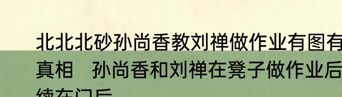 北北北砂孙尚香教刘禅做作业有图有真相   孙尚香和刘禅在凳子做作业后续在门后